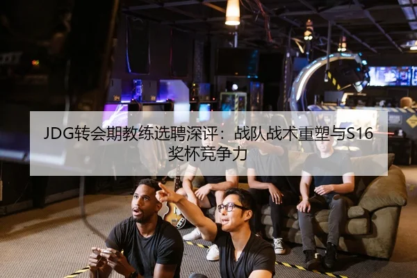 JDG转会期教练选聘深评：战队战术重塑与S16奖杯竞争力